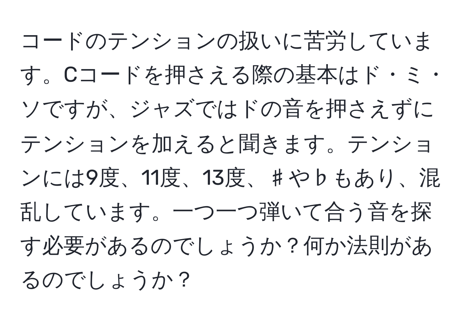 コードのテンションの扱いに苦労しています。Cコードを押さえる際の基本はド・ミ・ソですが、ジャズではドの音を押さえずにテンションを加えると聞きます。テンションには9度、11度、13度、♯や♭もあり、混乱しています。一つ一つ弾いて合う音を探す必要があるのでしょうか？何か法則があるのでしょうか？