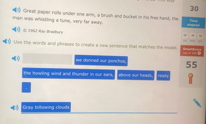 way 
30 
Great paper rolls under one arm, a brush and bucket in his free hand, the 
man was whistling a tune, very far away. Time 
elapsed 
© 1962 Ray Bradbury 
00 49 50 
HR MIN SEC 
Use the words and phrases to create a new sentence that matches the model. SmartScore 
out of 100 7
we donned our ponchos,
55
the howling wind and thunder in our ears, above our heads, ready 
Gray billowing clouds