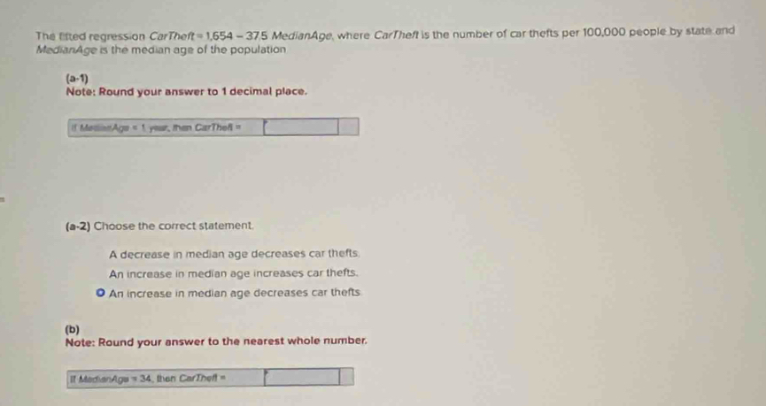 The fifted regression CarThe ft=1.654-37.5 MedianAge, where CarTheft is the number of car thefts per 100,000 people by state and
MedianAge is the median age of the population
(a-1)
Note: Round your answer to 1 decimal place.
1. Madinn A_QB=1 year, then CarThefl "
(a-2) Choose the correct statement.
A decrease in median age decreases car thefts.
An increase in median age increases car thefts.
An increase in median age decreases car thefts
(b)
Note: Round your answer to the nearest whole number.
It MadianAge =34 then CarTheft =