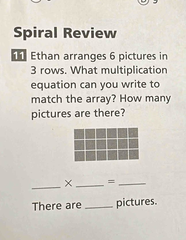 Spiral Review 
11 Ethan arranges 6 pictures in
3 rows. What multiplication 
equation can you write to 
match the array? How many 
pictures are there? 
_×_ 
_= 
There are _pictures.