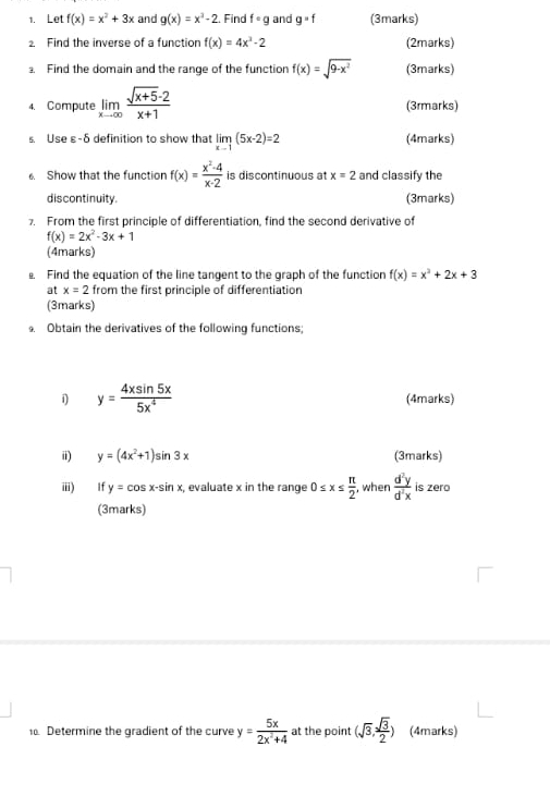 Let f(x)=x^2+3x and g(x)=x^2-2. Find f· g and g=f (3marks) 
2. Find the inverse of a function f(x)=4x^2-2 (2marks) 
. Find the domain and the range of the function f(x)=sqrt(9-x^2) (3marks) 
4. Compute limlimits _xto ∈fty  (sqrt(x+5)-2)/x+1  (3rmarks) 
s. Use ε-δ definition to show that limlimits _x-1(5x-2)=2 (4marks) 
Show that the function f(x)= (x^2-4)/x-2  is discontinuous at x=2 and classify the 
discontinuity. (3marks) 
7. From the first principle of differentiation, find the second derivative of
f(x)=2x^2-3x+1
(4marks) 
Find the equation of the line tangent to the graph of the function f(x)=x^2+2x+3
at x=2 from the first principle of differentiation 
(3marks) 
Obtain the derivatives of the following functions; 
i y= 4xsin 5x/5x^4  (4marks) 
i) y=(4x^2+1)sin 3x (3marks) 
ⅲ) £ If y=cos x-sin x, , evaluate x in the range 0≤ x≤  π /2  , when  d^2y/d^2x  is zero 
(3marks) 
1. Determine the gradient of the curve y= 5x/2x^2+4  at the point (sqrt(3), sqrt(3)/2 ) (4marks)