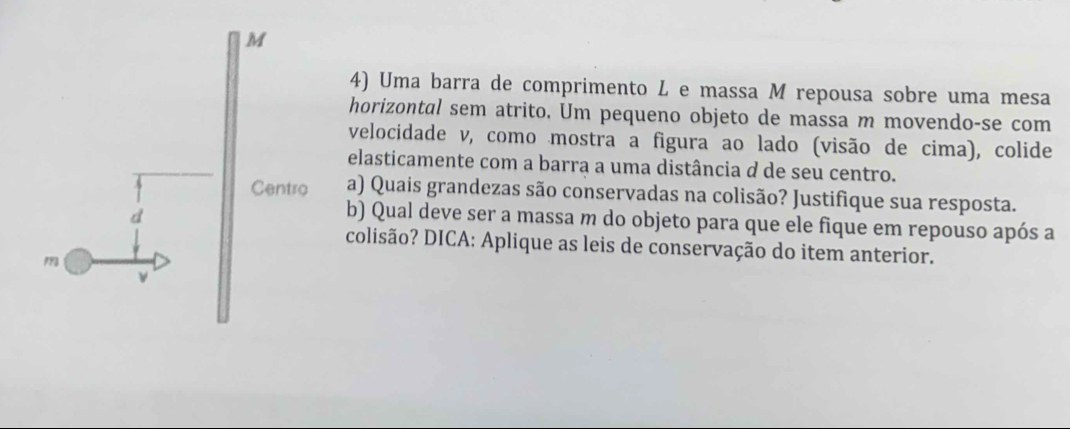 Uma barra de comprimento L e massa M repousa sobre uma mesa 
horizontal sem atrito. Um pequeno objeto de massa m movendo-se com 
velocidade v, como mostra a figura ao lado (visão de cima), colide 
elasticamente com a barra a uma distância d de seu centro. 
a) Quais grandezas são conservadas na colisão? Justifique sua resposta. 
b) Qual deve ser a massa m do objeto para que ele fique em repouso após a 
colisão? DICA: Aplique as leis de conservação do item anterior.