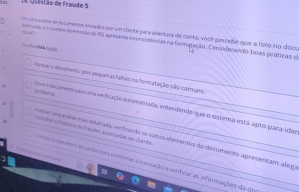 DOS 28. Questão de Fraude 5 
inicial? 
Em uma análise de documentos enviados por um cliente para abertura de conta, você percebe que a foto no docu 
desfocada, e o número de emissão do RG apresenta inconsistências na formatação. Considerando boas práticas de 
Escolha UMA opção 
Aprovar o documento, pois pequenas falhas na formatação são comuns 
26 problema. 
27 
Envie o documento para uma verificação automatizada, entendendo que o sistema está apto para ider 
z8 
consultar o histórico de fraudes associadas ao cliente 
Realizar uma análise mais detalhada, verificando se outros elementos do documento apresentam alega 
Digite aga para pesquisar 
contate a operadora do cartão para confirmar a transação e verificar as informações da do