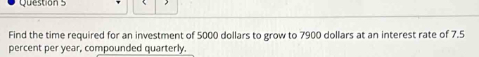 Find the time required for an investment of 5000 dollars to grow to 7900 dollars at an interest rate of 7.5
percent per year, compounded quarterly.