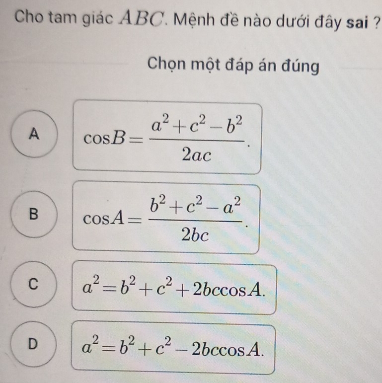 Cho tam giác ABC. Mệnh đề nào dưới đây sai ?
Chọn một đáp án đúng
A cos B= (a^2+c^2-b^2)/2ac .
B cos A= (b^2+c^2-a^2)/2bc .
C a^2=b^2+c^2+2bccos A.
D a^2=b^2+c^2-2bccos A.