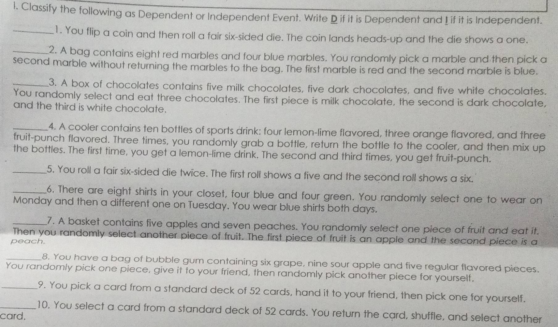 Classify the following as Dependent or Independent Event. Write D if it is Dependent and I if it is Independent. 
_1. You flip a coin and then roll a fair six-sided die. The coin lands heads-up and the die shows a one. 
_2. A bag contains eight red marbles and four blue marbles. You randomly pick a marble and then pick a 
second marble without returning the marbles to the bag. The first marble is red and the second marble is blue. 
_3. A box of chocolates contains five milk chocolates, five dark chocolates, and five white chocolates. 
You randomly select and eat three chocolates. The first piece is milk chocolate, the second is dark chocolate, 
and the third is white chocolate. 
_4. A cooler contains ten bottles of sports drink: four lemon-lime flavored, three orange flavored, and three 
fruit-punch flavored. Three times, you randomly grab a bottle, return the bottle to the cooler, and then mix up 
the bottles. The first time, you get a lemon-lime drink. The second and third times, you get fruit-punch. 
_5. You roll a fair six-sided die twice. The first roll shows a five and the second roll shows a six. 
_6. There are eight shirts in your closet, four blue and four green. You randomly select one to wear on 
Monday and then a different one on Tuesday. You wear blue shirts both days. 
_7. A basket contains five apples and seven peaches. You randomly select one piece of fruit and eat it. 
Then you randomly select another piece of fruit. The first piece of fruit is an apple and the second piece is a 
peach. 
_8. You have a bag of bubble gum containing six grape, nine sour apple and five regular flavored pieces. 
You randomly pick one piece, give it to your friend, then randomly pick another piece for yourself. 
_9. You pick a card from a standard deck of 52 cards, hand it to your friend, then pick one for yourself. 
_10. You select a card from a standard deck of 52 cards. You return the card, shuffle, and select another 
card.