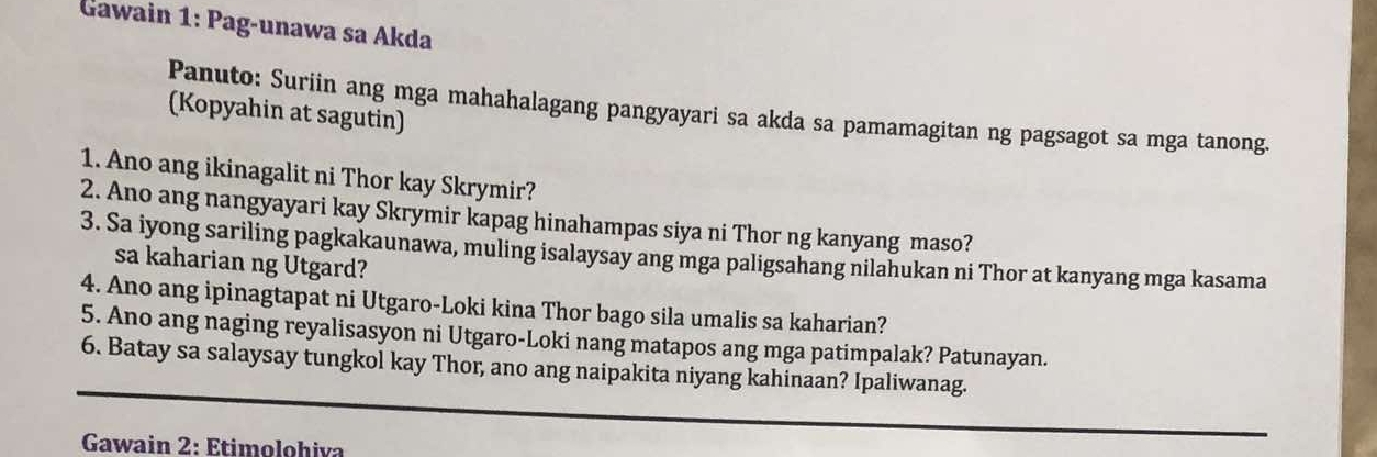 Gawain 1: Pag-unawa sa Akda 
Panuto: Suriin ang mga mahahalagang pangyayari sa akda sa pamamagitan ng pagsagot sa mga tanong. 
(Kopyahin at sagutin) 
1. Ano ang ikinagalit ni Thor kay Skrymir? 
2. Ano ang nangyayari kay Skrymir kapag hinahampas siya ni Thor ng kanyang maso? 
3. Sa iyong sariling pagkakaunawa, muling isalaysay ang mga paligsahang nilahukan ni Thor at kanyang mga kasama 
sa kaharian ng Utgard? 
4. Ano ang ipinagtapat ni Utgaro-Loki kina Thor bago sila umalis sa kaharian? 
5. Ano ang naging reyalisasyon ni Utgaro-Loki nang matapos ang mga patimpalak? Patunayan. 
6. Batay sa salaysay tungkol kay Thor, ano ang naipakita niyang kahinaan? Ipaliwanag. 
Gawain 2: Etimolohiva