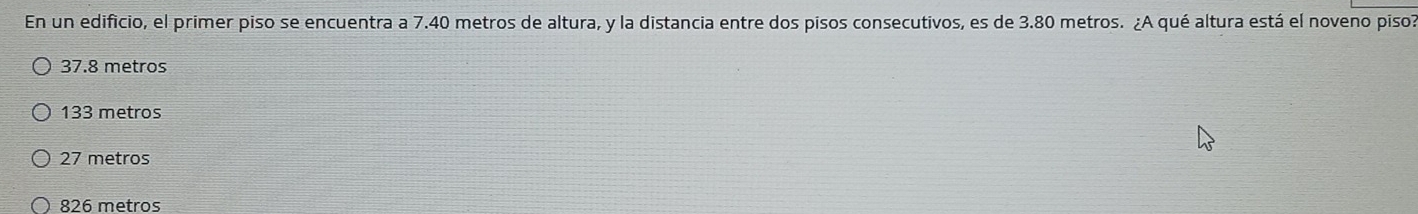 En un edificio, el primer piso se encuentra a 7.40 metros de altura, y la distancia entre dos pisos consecutivos, es de 3.80 metros. ¿A qué altura está el noveno piso?
37.8 metros
133 metros
27 metros
826 metros