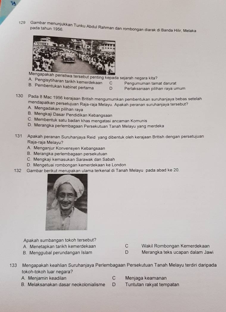 14
129 Gambar menunjukkan Tunku Abdul Rahman dan rombongan diarak di Banda Hilir, Melaka
pada tahun 1956.
rsebut penting kepada sejarah negara kita?
A. Pengisytiharan tarikh kemerdekaan C Pengumuman tamat darurat
B. Pembentukan kabinet pertama D Perlaksanaan pilihan raya umum
130 Pada 8 Mac 1956 kerajaan British mengumumkan pembentukan suruhanjaya bebas setelah
mendapatkan persetujuan Raja-raja Melayu. Apakah peranan suruhanjaya tersebut?
A. Mengadakan pilihan raya
B. Mengkaji Dasar Pendidikan Kebangsaan
C. Membentuk satu badan khas mengatasi ancaman Komunis
D. Merangka perlembagaan Persekutuan Tanah Melayu yang merdeka
131 Apakah peranan Suruhanjaya Reid yang dibentuk oleh kerajaan British dengan persetujuan
Raja-raja Melayu?
A. Menganjur Konvensyen Kebangsaan
B. Merangka perlembagaan persekutuan
C. Mengkaji kemasukan Sarawak dan Sabah
D. Mengetuai rombongan kemerdekaan ke London
132 Gambar berikut merupakan ulama terkenal di Tanah Melayu pada abad ke 20.
Apakah sumbangan tokoh tersebut?
A. Menetapkan tarikh kemerdekaan C Wakil Rombongan Kemerdekaan
B. Menggubal perundangan Islam D Merangka teks ucapan dalam Jawi
133 Mengapakah keahlian Suruhanjaya Perlembagaan Persekutuan Tanah Melayu terdiri daripada
tokoh-tokoh luar negara?
A. Menjamin keadilan C Menjaga keamanan
B. Melaksanakan dasar neokolonialisme D Tuntutan rakyat tempatan