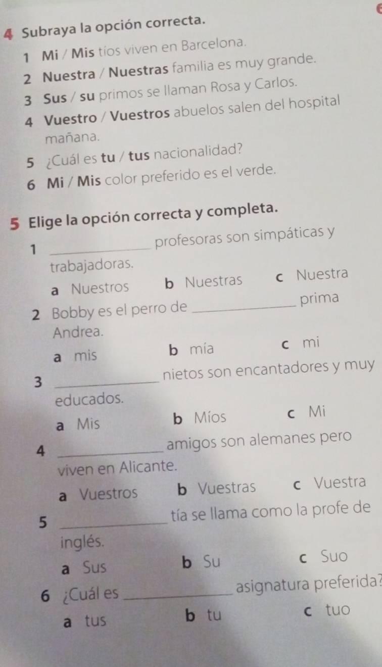 Subraya la opción correcta.
1 Mi / Mis tíos viven en Barcelona.
2 Nuestra / Nuestras familia es muy grande.
3 Sus / su primos se llaman Rosa y Carlos.
4 Vuestro / Vuestros abuelos salen del hospital
mañana.
5 ¿Cuál es tu / tus nacionalidad?
6 Mi / Mis color preferido es el verde.
5 Elige la opción correcta y completa.
1 _profesoras son simpáticas y
trabajadoras.
a Nuestros b Nuestras c Nuestra
2 Bobby es el perro de _prima
Andrea.
a mis b mía c mi
3 _nietos son encantadores y muy
educados.
a Mis b Míos c Mi
4 _amigos son alemanes pero
viven en Alicante.
a Vuestros b Vuestras c Vuestra
5 _tía se llama como la profe de
inglés.
a Sus b Su c Suo
6 ¿Cuál es _asignatura preferida?
a tus
b tu c tuo