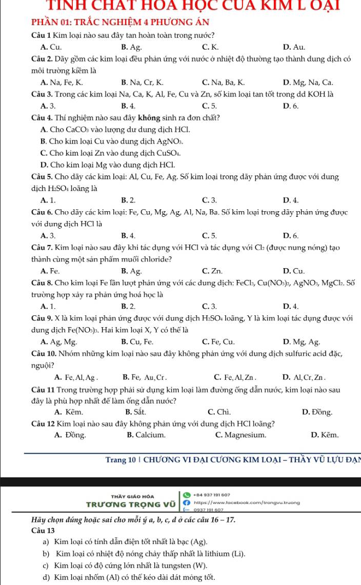 TíNh chát HOa hộc Của kIM L đại
phầN 01: tRắC NGHIệM 4 phươNG ÁN
Câu 1 Kim loại nào sau đây tan hoàn toàn trong nước?
A. Cu. B. Ag. C. K. D. Au.
Câu 2. Dãy gồm các kim loại đều phản ứng với nước ở nhiệt độ thường tạo thành dung dịch có
môi trường kiềm là
A. Na, Fe, K. B. Na, Cr, K. C. Na, Ba, K. D. Mg, Na, Ca.
Câu 3. Trong các kim loại Na, Ca, K, Al, Fe, Cu và Zn, số kim loại tan tốt trong dd KOH là
A. 3. B. 4. C. 5. D. 6.
Câu 4. Thí nghiệm nào sau đây không sinh ra đơn chất?
A. Cho CaCO₃ vào lượng dư dung dịch HCl,
B. Cho kim loại Cu vào dung dịch AgNO₃.
C. Cho kim loại Zn vào dung dịch CuSO₁.
D. Cho kim loại Mg vào dung dịch HCl.
Câu 5. Cho dãy các kim loại: Al, Cu, Fe, Ag. Số kim loại trong dãy phản ứng được với dung
dịch H_2SO loãng là
A. 1. B. 2. C. 3. D. 4.
Câu 6. Cho dãy các kim loại: Fe, Cu, Mg, Ag, Al, Na, Ba. Số kim loại trong dãy phản ứng được
với dung dịch HCl là
A. 3. B. 4. C. 5. D. 6.
Câu 7. Kim loại nào sau đây khi tác dụng với HCl và tác dụng với Cl₂ (được nung nóng) tạo
thành cùng một sản phẩm muối chloride?
A. Fe. B. Ag. C. Zn. D. Cu.
Câu 8. Cho kim loại Fe lần lượt phản ứng với các dung dịch: FeCl_3,Cu(NO_3) AgNO_3, MgCl₂. Số
trường hợp xảy ra phản ứng hoá học là
A. 1. B. 2. C. 3. D. 4.
Câu 9. X là kim loại phản ứng được với dung dịch H₂SO₄ loãng, Y là kim loại tác dụng được với
dung dịch Fe(NO_3). Hai kim loại X, Y có thể là
A. Ag, Mg. B. Cu, Fe. C. Fe, Cu. D. Mg, Ag.
Câu 10. Nhóm những kim loại nào sau đây không phản ứng với dung dịch sulfuric acid đặc,
nguội?
A. Fe, Al, Ag . B. Fe, Au, Cr . C. Fe, Al, Zn . D. Al,Cr, Zn .
Câu 11 Trong trường hợp phải sử dụng kim loại làm đường ống dẫn nước, kim loại nào sau
đây là phù hợp nhất để làm ống dẫn nước?
A. Kẽm, B. Sắt. C. Chì. D. Đồng.
Câu 12 Kim loại nào sau đây không phản ứng với dung dịch HCl loãng?
A. Đồng. B. Calcium. C. Magnesium. D. Këm.
Trang 10 | CHƯƠNG VI ĐẠI CƯƠNG KIM LOẠI - THầY Vũ LựU ĐẠN
thày giáo hóa
TRươNG TRọNG Vũ o 0937 191 607 https://www.facebook.com/trongvu.truong
Hãy chọn đúng hoặc sai cho mỗi ý a, b, c, d ở các câu 16 - 17.
Câu 13
a) Kim loại có tính dẫn điện tốt nhất là bạc (Ag).
b) Kim loại có nhiệt độ nóng chảy thấp nhất là lithium (Li).
c) Kim loại có độ cứng lớn nhất là tungsten (W).
d) Kim loại nhốm (Al) có thể kéo dài dát mỏng tốt.