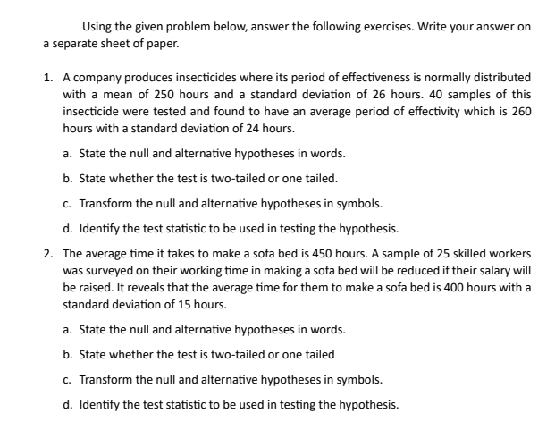 Using the given problem below, answer the following exercises. Write your answer on 
a separate sheet of paper. 
1. A company produces insecticides where its period of effectiveness is normally distributed 
with a mean of 250 hours and a standard deviation of 26 hours. 40 samples of this 
insecticide were tested and found to have an average period of effectivity which is 260
hours with a standard deviation of 24 hours. 
a. State the null and alternative hypotheses in words. 
b. State whether the test is two-tailed or one tailed. 
c. Transform the null and alternative hypotheses in symbols. 
d. Identify the test statistic to be used in testing the hypothesis. 
2. The average time it takes to make a sofa bed is 450 hours. A sample of 25 skilled workers 
was surveyed on their working time in making a sofa bed will be reduced if their salary will 
be raised. It reveals that the average time for them to make a sofa bed is 400 hours with a 
standard deviation of 15 hours. 
a. State the null and alternative hypotheses in words. 
b. State whether the test is two-tailed or one tailed 
c. Transform the null and alternative hypotheses in symbols. 
d. Identify the test statistic to be used in testing the hypothesis.