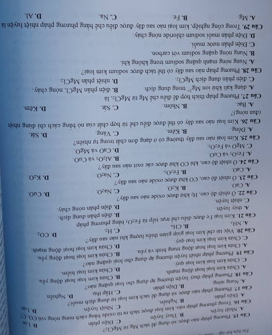 Tài liệu bài tập   -  1 
Câu 15. Phương pháp nào được sử dụng để tách Mỹ từ MgCl_2 ?
A. Nhiệt luyện. B. Thuỷ luyện C. Điện phân
D. Lọc
Cầu 16. Trong phương pháp nào, kim loại được tách ra từ oxide bằng cách nung nóng với CO, C7
A. Điện phân. B. Nghiền. C. Nhiệt luyện.
D. Lọc
Câu 17. Phương pháp nào được sử dụng đề tách kim loại từ dung dịch muối?
A. Nung nóng. B. Điện phân C. Hấp thụ. D. Nghiền
Câu 18. Phương pháp thuỷ luyện thường áp dụng cho loại quặng nào?
A. Chứa kim loại hoạt động mạnh. B. Chứa kim loại hoạt động yếu.
D. Chứa kim loại hiếm.
C. Chứa kim loại kim loại quý.
Câu 19. Phương pháp nhiệt luyện thường áp dụng cho loại quặng nào?
C. Chứa kim loại kim loại quý. D. Chứa kim loại hoạt động mạnh.  9
A. Chứa kim loại hoạt động trung bình và yếu. B. Chứa kim loại hoạt động yếu.
D.
Câu 20. Việc tái chế kim loại giúp giảm thiểu lượng khí nào sau đây?
C.
A. NH3. B. CH₄. H_2. CO_2.
Câu 21. Kim loại Fe được điều chế trực tiếp từ Fe_2O_3 bằng phương pháp
B. điện phân dung dịch.
A. thủy luyện.
C. nhiệt luyện. D. điện phân nóng chảy.
Câu 22. Ở nhiệt độ cao, H₂ khử được oxide nào sau đây? D. CuO.
A. CaO. B. K_2O. C. Na_2O.
Câu 23. Ở nhiệt độ cao, CO khử được oxide nào sau đây?
A. CaO.
B. Fe_2O_3. C. Na_2O D. K_2O.
Câu 24.O Ở nhiệt độ cao, khí CO khử được các oxit nào sau đây?
B.
A. Fe_2O_3 và CuO. Al_2O_3 và CuO.
C. MgO và Fe_2O_3. D. CaO và MgO
Câu 25. Kim loại nào sau đây thường có ở dạng đơn chất trong tự nhiên?
A. Đồng. B. Kẽm. C. Vàng.
D. Sắt.
Câu 26. Kim loại nào sau đây có thể được điều chế từ hợp chất của nó bằng cách chỉ dùng nhiệt
(đun nóng)? D. Kẽm.
A. Bạc. B. Nhôm. C. Sắt.
Câu 27. Phương pháp thích hợp đề điều chế Mg từ Mg Cl_2 , là
A. dùng kali khử ion Mg^(2+) trong dung dịch. B. điện phân MgCl , nóng chảy.
C. điện phân dung dịch MgCl_2. D. nhiệt phân MgCl_2.
Câu 28. Phương pháp nào sau đây có thể tách được sodium kim loại?
A. Nung nóng mạnh quặng sodium trong không khí.
B. Nung nóng quặng sodium với carbon.
C. Điện phân nước muối.
D. Điện phân muối sodium chloride nóng chảy.
Câu 29. Trong công nghiệp, kim loại nào sau đây được điều chế bằng phương pháp nhiệt luyện là
A. Mg. B. Fe. C. Na. D. Al.