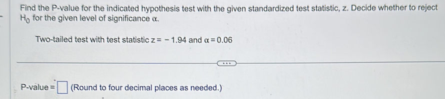 Find the P -value for the indicated hypothesis test with the given standardized test statistic, z. Decide whether to reject
H_0 for the given level of significance α. 
Two-tailed test with test statistic z=-1.94 and alpha =0.06
P -value =□ (Round to four decimal places as needed.)