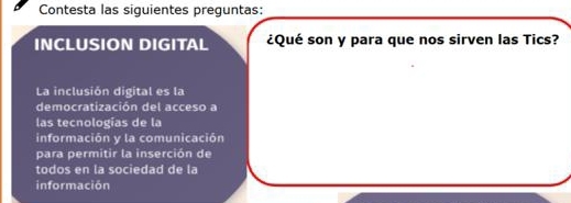 Contesta las siguientes preguntas: 
INCLUSION DIGITAL ¿Qué son y para que nos sirven las Tics? 
La inclusión digital es la 
democratización del acceso a 
las tecnologías de la 
información y la comunicación 
para permitir la inserción de 
todos en la sociedad de la 
información