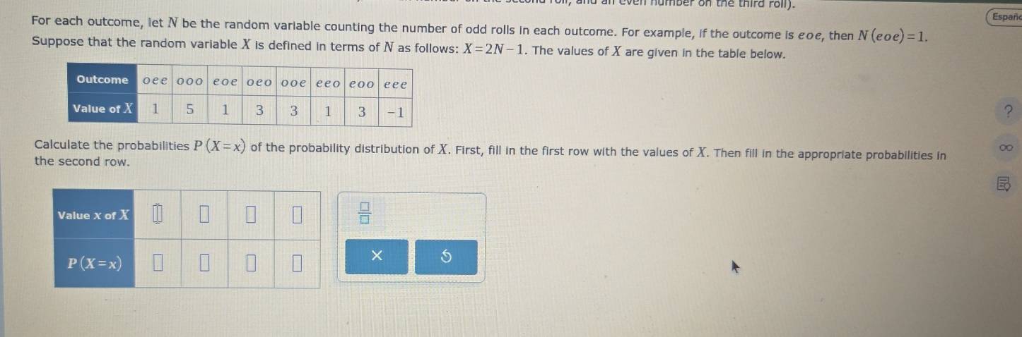 even humber on the thira roil.
Españo
For each outcome, let N be the random variable counting the number of odd rolls in each outcome. For example, if the outcome is εοe, then N(eoe)=1.
Suppose that the random variable X is defined in terms of N as follows: X=2N-1. The values of X are given in the table below.
?
Calculate the probabilities P(X=x) of the probability distribution of X. First, fill in the first row with the values of X. Then fill in the appropriate probabilities in
∞
the second row.
 □ /□  
×
