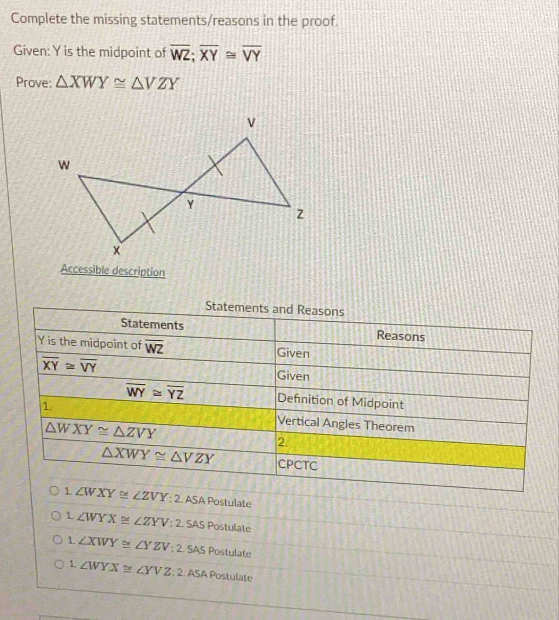 Complete the missing statements/reasons in the proof.
Given: Y is the midpoint of overline WZ; overline XY≌ overline VY
Prove: △ XWY≌ △ VZY
Accessible description
Statements and Reasons
Statements Reasons
Y is the midpoint of overline WZ
Given
overline XY≌ overline VY Given
overline WY≌ overline YZ Definition of Midpoint
1 Vertical Angles Theorem
△ WXY≌ △ ZVY
2.
△ XWY≌ △ VZY
CPCTC
1. ∠ WXY≌ ∠ ZVY; 2 ASA Postulate
1 ∠ WYX≌ ∠ ZYV; 2. SAS Postulate
1. ∠ XWY≌ ∠ YZV; 2 SAS Postulate
1 ∠ WYX≌ ∠ YVZ; 2 ASA Postulate