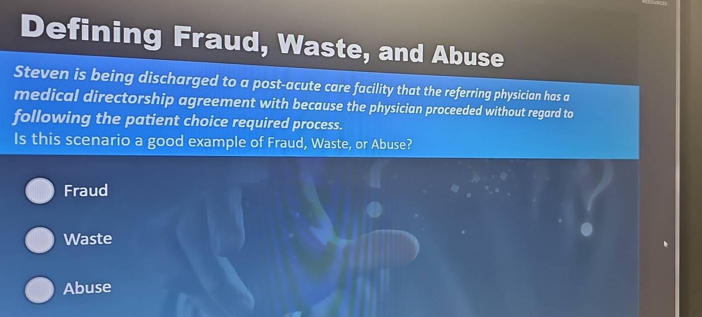 Defining Fraud, Waste, and Abuse
Steven is being discharged to a post-acute care facility that the referring physician has a
medical directorship agreement with because the physician proceeded without regard to
following the patient choice required process.
Is this scenario a good example of Fraud, Waste, or Abuse?
Fraud
Waste
Abuse