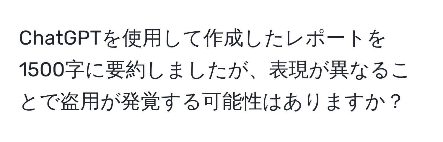 ChatGPTを使用して作成したレポートを1500字に要約しましたが、表現が異なることで盗用が発覚する可能性はありますか？