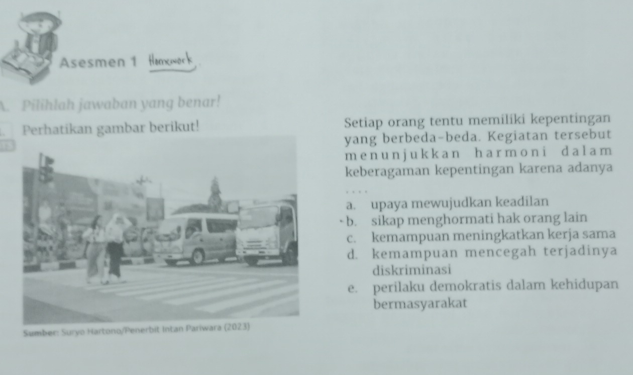 Asesmen 1 Homwork
A. Pilihlah jawaban yang benar!
. Perhatikan gambar berikut! Setiap orang tentu memiliki kepentingan
yang berbeda-beda. Kegiatan tersebut
m e n u n j u k k a n h a r m o n i d a l a m
keberagaman kepentingan karena adanya
a. upaya mewujudkan keadilan
b. sikap menghormati hak orang lain
c. kemampuan meningkatkan kerja sama
d. kemampuan mencegah terjadinya
diskriminasi
e. perilaku demokratis dalam kehidupan
bermasyarakat
Sumber: Suryo Hartono/Penerbit Intan Pariwara (2023)