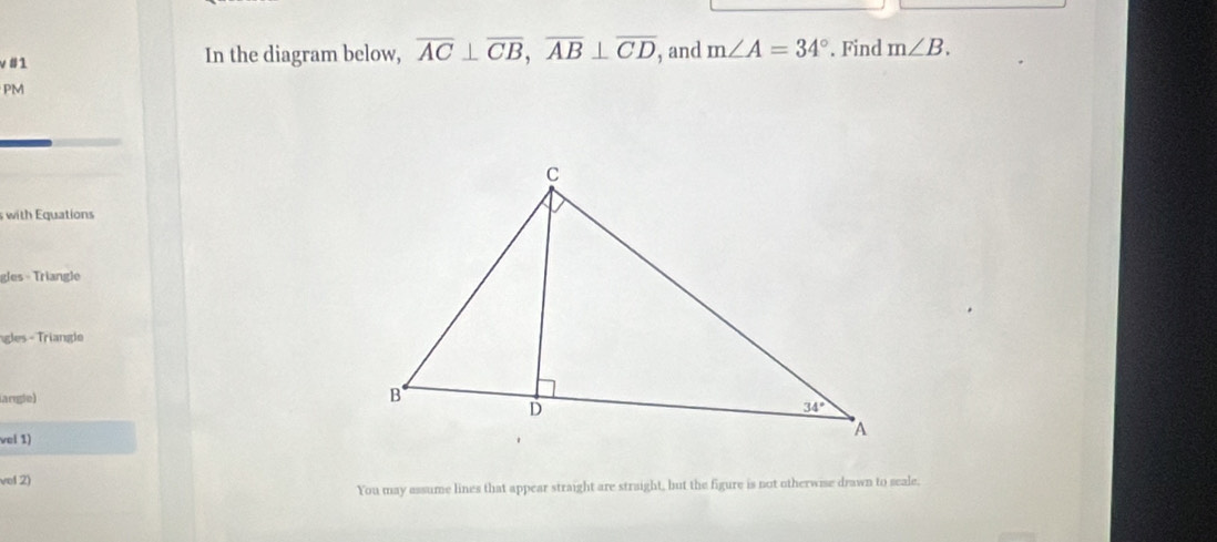 v#1 In the diagram below, overline AC⊥ overline CB,overline AB⊥ overline CD , and m∠ A=34°. Find m∠ B.
PM
swith Equations
gles - Triangle
ngles - Triangle
langle)
vel 1)
vel 2)
You may assume lines that appear straight are straight, but the figure is not otherwise drawn to seale.