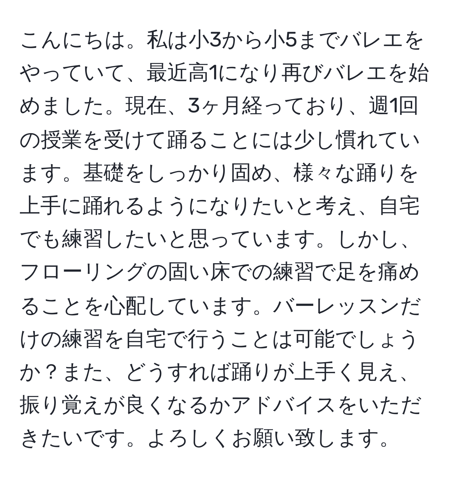 こんにちは。私は小3から小5までバレエをやっていて、最近高1になり再びバレエを始めました。現在、3ヶ月経っており、週1回の授業を受けて踊ることには少し慣れています。基礎をしっかり固め、様々な踊りを上手に踊れるようになりたいと考え、自宅でも練習したいと思っています。しかし、フローリングの固い床での練習で足を痛めることを心配しています。バーレッスンだけの練習を自宅で行うことは可能でしょうか？また、どうすれば踊りが上手く見え、振り覚えが良くなるかアドバイスをいただきたいです。よろしくお願い致します。