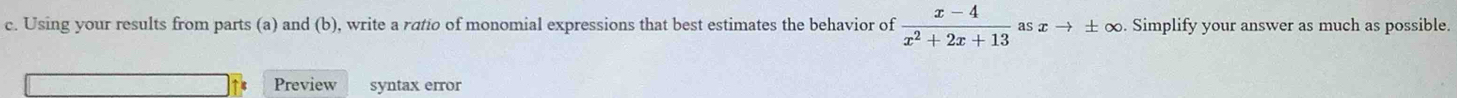 Using your results from parts (a) and (b), write a ratio of monomial expressions that best estimates the behavior of  (x-4)/x^2+2x+13  asxto ± ∞. Simplify your answer as much as possible. 
Preview syntax error