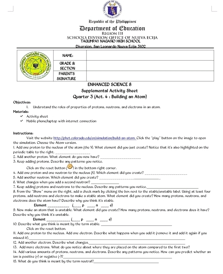 Republic of the Philippines
Department of Cducation
Region III
SCHOOLS DIVISION QFFICE OF NUEVA ECIJA
TAGUMPAY NAGANO HIGH SCHOOL
Supplemental Activity Sheet
Quarter 3 (Act. 4 : Building an Atom)
Objectives:
1. Understand the roles of properties of protons, neutrons, and electrons in an atom.
Materials:
Activity sheet
Mobile phone/laptop with internet connection
Instructions:
Visit the website http://phet.colorado.edu/en/simulation/build-an-atom. Click the "play" button on the image to open
the simulation. Choose the Atom version.
l. Add one proton to the nucleus of the atom (the X). What element did you just create? Notice that it's also highlighted on the
periodic table to the right _
2. Add another proton. What element do you now have?_
3. Keep adding protons. Describe any patterns you notice.
Click on the reset button ) in the bottom right corner.
4. Add one proton and one neutron to the nucleus (X). Which element did you create?_
5. Add another neutron. Which element did you create?_
6. What changes when you add a second neutron?_
7. Keep adding protons and neutrons to the nucleus. Describe any patterns you notice._
8. From the "Show" menu on the right, add a check mark by clicking the box next to the stable/unstable label. Using at least four
protons, add neutrons and electrons to make a stable atom. What element did you create? How many protons, neutrons, and
electrons does the atom have? Describe why you think it's stable.
Element_ _ P _n _e)
9. Now make an atom that is unstable. What element did you create? How many protons, neutrons, and electrons does it have?
Describe why you think it's unstable.
Element __ p _n _e)
10. Describe what you think is meant by the term stable._
Click on the reset button.
II. Add one proton to the nucleus. Add one electron. Describe what happens when you add it (remove it and add it again if you
missed it)_
12. Add another electron. Describe what changes._
13. Add more electrons. What do you notice about where they are placed on the atom compared to the first two?
14. Add various amounts of protons, neutrons, and electrons. Describe any patterns you notice. How can you predict whether an
ion is positive (+) or negative (-)?_
15. What do you think is meant by the term neutral?_