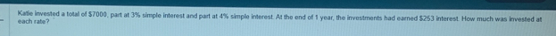 Katie invested a total of $7000, part at 3% simple interest and part at 4% simple interest. At the end of 1 year, the investments had earned $253 interest. How much was invested at 
each rate?