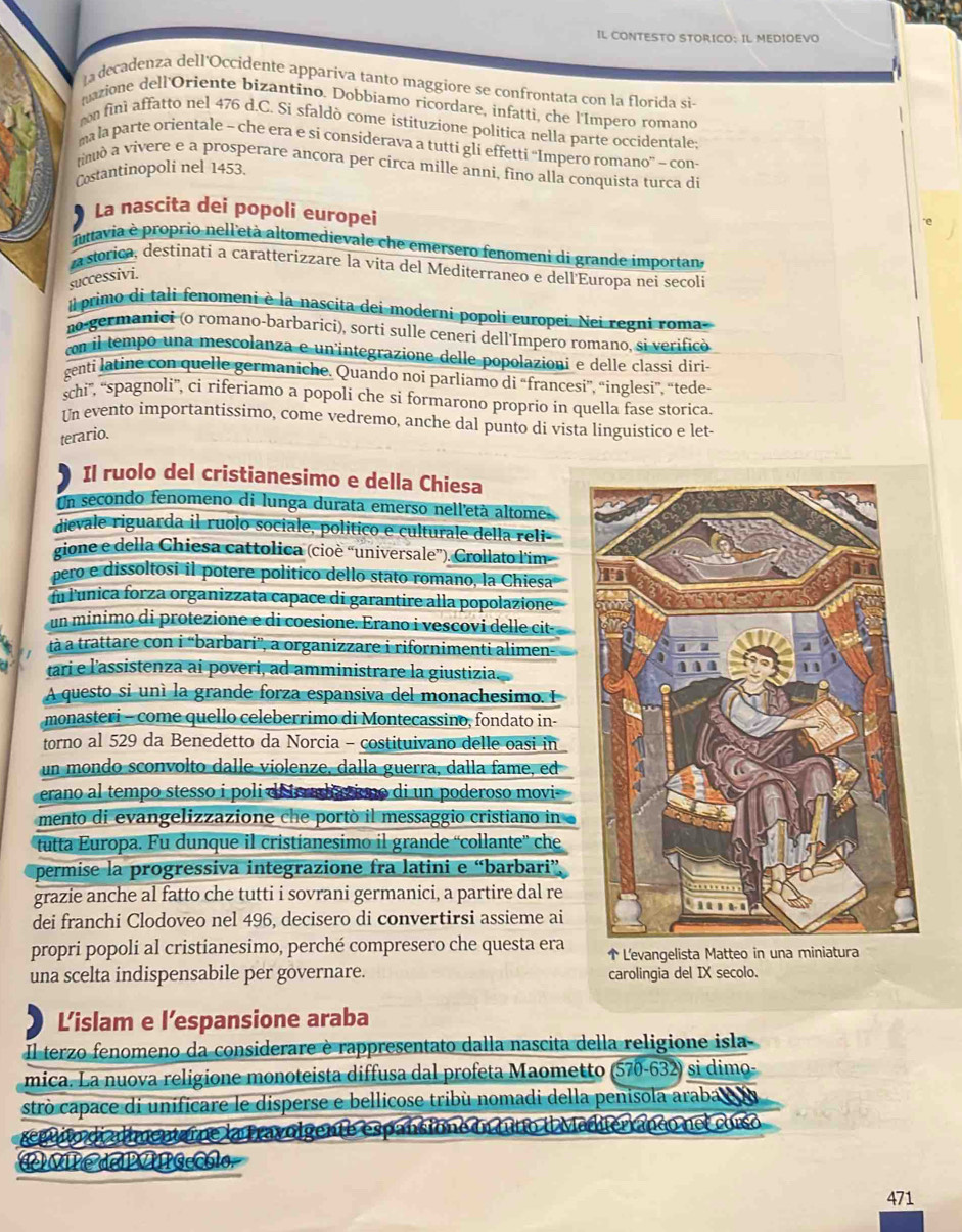 IL CONTESTO STORICO: IL MEDIOEVO
a decadenza dell'Occidente appariva tanto maggiore se confrontata con la florida si
mazione dell'Oriente bizantino. Dobbiamo ricordare, infatti, che l'Impero romand
on fini affatto nel 476 d.C. Si sfaldò come istítuzione politica nella parte occidentale
ma la parte orientale - che era e si considerava a tutti gli effetti “Impero romano” - con
tinuò a vivere e a prosperare ancora per circa mille anni, fino alla conquista turca di
Costantinopoli nel 1453.
La nascita dei popoli europei
nnavia è proprio nell'età altomedievale che emersero fenomeni di grande importan.
a storica, destinati a caratterizzare la vita del Mediterraneo e dell'Europa nei secoli
successivi.
l primo di tali fenomeni è la nascita dei moderni popoli europei. Nei regni roma
n-germanici (o romano-barbaricí), sorti sulle ceneri dell'Impero romano, si verificó
con il tempo una mescolanza e un'integrazione delle popolazioni e delle classi diri
genti latine con quelle germaniche. Quando noi parliamo di “francesi”, “inglesi”, “tede
schi'', '''spagnoli'', ci riferiamo a popoli che si formarono proprio in quella fase storica
Un evento importantissimo, come vedremo, anche dal punto di vista linguistico e let-
terario.
Il ruolo del cristianesimo e della Chiesa
Un secondo fenomeno di lunga durata emerso nell'età altome.
dievale riguarda il ruolo sociale, político e culturale della reli-
gione e della Chiesa cattolica (cioè “universale”). Crollato l'im
pero e dissoltosi il potere político dello stato romano, la Chiesa
fu lunica forza organizzata capace di garantire alla popolazione
un minimo di protezione e di coesione. Erano i vescovi delle cit-
tà à trattare con i “'barbari”', a organizzare i rifornimenti alimen-
tari e l'assistenza ai poveri, ad amministrare la giustizia.
A questo si uní la grande forza espansiva del monachesimo. I
monasteri - come quello celeberrimo di Montecassino, fondato in-
torno al 529 da Benedetto da Norcia - costituivano delle oasi in
un mondo sconvolto dalle violenze, dalla guerra, dalla fame, ed
erano al tempo stesso i poli de r adaino di un poderoso movi
mento di evangelizzazione che portò il messaggio cristiano in
tutta Europa. Fu dunque il cristíanesimo il grande “collante'' che
permise la progressiva integrazione fra latini e “barbari”
grazie anche al fatto che tutti i sovrani germanici, a partire dal re
dei franchi Clodoveo nel 496, decisero di convertirsi assieme ai
propri popoli al cristianesimo, perché compresero che questa era  L'evangelista Matteo in una miniatura
una scelta indispensabile per governare. carolingia del IX secolo.
L'islam e l’espansione araba
Il terzo fenomeno da considerare è rappresentato dalla nascita della religione isla-
mica. La nuova religione monoteista diffusa dal profeta Maometto (570-632) si dimo-
strò capace di unificare le disperse e bellicose tribù nomadi della penisola araba  
seguito di almentarne la travolgente espansione in tuto il Maditerranco nel corso
a d  cblo
471