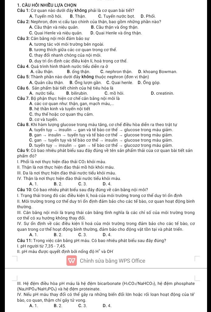 câu Hỏi nhiềU Lưa chọn
Câu 1: Cơ quan nào dưới đây không phải là cơ quan bài tiết?
A. Tuyến mồ hôi. B. Thận. C. Tuyến nước bọt. D. Phối.
Câu 2: Nephron, đơn vị cấu tạo chính của thận, bao gồm những phần nào?
A. Cầu thận và niệu quản B. Cầu thận và ống thận.
C. Quai Henle và niệu quản. D. Quai Henle và ống thân.
Câu 3: Cân bằng nội môi đảm bảo sự
A. tương tác với môi trường bên ngoài.
B. tương thích giữa các cơ quan trong cơ thể.
C. thay đổi nhanh chóng của nội môi.
D. duy trì ổn định các điều kiện lí, hoá trong cơ thể.
Câu 4. Quá trình hình thành nước tiểu diễn ra ở
A. cầu thận. B, ống thân. C. nephron thân. D. khoang Bowman
Câu 5: Thành phần nào dưới đây không thuộc nephron (đơn vị thận)
A. Quản cầu thân. B. Ống lượn gần. C. Quai henle. D. Ống góp.
Câu 6. Sản phẩm bài tiết chính của hệ tiêu hóa là
A. nước tiểu. B. bilirubin. C. mồ hôi. D. creatinin.
Câu 7. Bộ phận thực hiện cơ chế cân bằng nội môi là
A. các cơ quan như: thận, gan, mạch máu,...
B. hệ thần kinh và tuyến nội tiết
C. thu thể hoặc cơ quan thu cảm.
D. cơ và tuyến.
Câu 8. Khi hàm lượng glucose trong máu tăng, cơ chế điều hòa diễn ra theo trật tự
A. tuyến tụy - insulin - gan và tế bào cơ thể - glucose trong máu giám.
B. gan → insulin → tuyến tụy và tế bào cơ thể → glucose trong máu giám.
C. gan → tuyến tụy và tế bào cơ thể → insulin → glucose trong máu giám.
D. tuyến tuy → insulin → gan → tế bào cơ thể → glucozơ trong máu giám.
Câu 9: Có bao nhiêu phát biểu sau đây đúng về tên sản phẩm thải của cơ quan bài tiết sản
phẩm đó?
I. Phối là nơi thực hiện đào thái CO₂ khỏi máu.
II. Thận là nơi thực hiện đào thải mồ hôi khỏi máu.
III. Da là nơi thực hiện đào thải nước tiểu khỏi máu.
IV. Thận là nơi thực hiện đào thải nước tiểu khỏi máu.
A. 1. B. 2. C. 3. D. 4.
Câu 10: Có bao nhiêu phát biểu sau đây đúng về cân bằng nội môi?
I. Trạng thái trong đó các điều kiện lí, hoá của môi trường trong cơ thể duy trì ổn định
II. Môi trường trong cơ thể duy trì ổn định đảm bảo cho các tế bào, cơ quan hoạt động bình
thường.
III. Cân bằng nội môi là trạng thái cân bằng tĩnh nghĩa là các chỉ số của môi trường trong
cơ thể có xu hướng không thay đổi.
IV. Sự ổn định về các điều kiện lí hoá của môi trường trong đảm bảo cho các tế bào, cơ
quan trong cơ thể hoạt động bình thường, đảm bảo cho động vật tồn tại và phát triển.
A. 1. B. 2. C. 3. D. 4.
Câu 11: Trong việc cân bằng pH máu. Có bao nhiêu phát biểu sau đây đúng?
I. pH người từ 7,35 - 7,45.
II. pH máu được quyết định bởi nổng độ H* và OH
w  Chỉnh sửa bằng WPS Office
III. Hệ đệm điều hòa pH máu là hệ đệm bicarbonate (H_2CO_3 3/NaHCO₃), hệ đệm phosphate
sqrt(a_2)HPO_4/NaH_2PO_4) và hệ đệm proteinate.
IV. Nếu pH máu thay đổi có thể gây ra những biến đổi lớn hoặc rối loạn hoạt động của tê''
bào, co quan, thậm chí gây tử vong.
A. 1. B. 2. C. 3. D. 4.