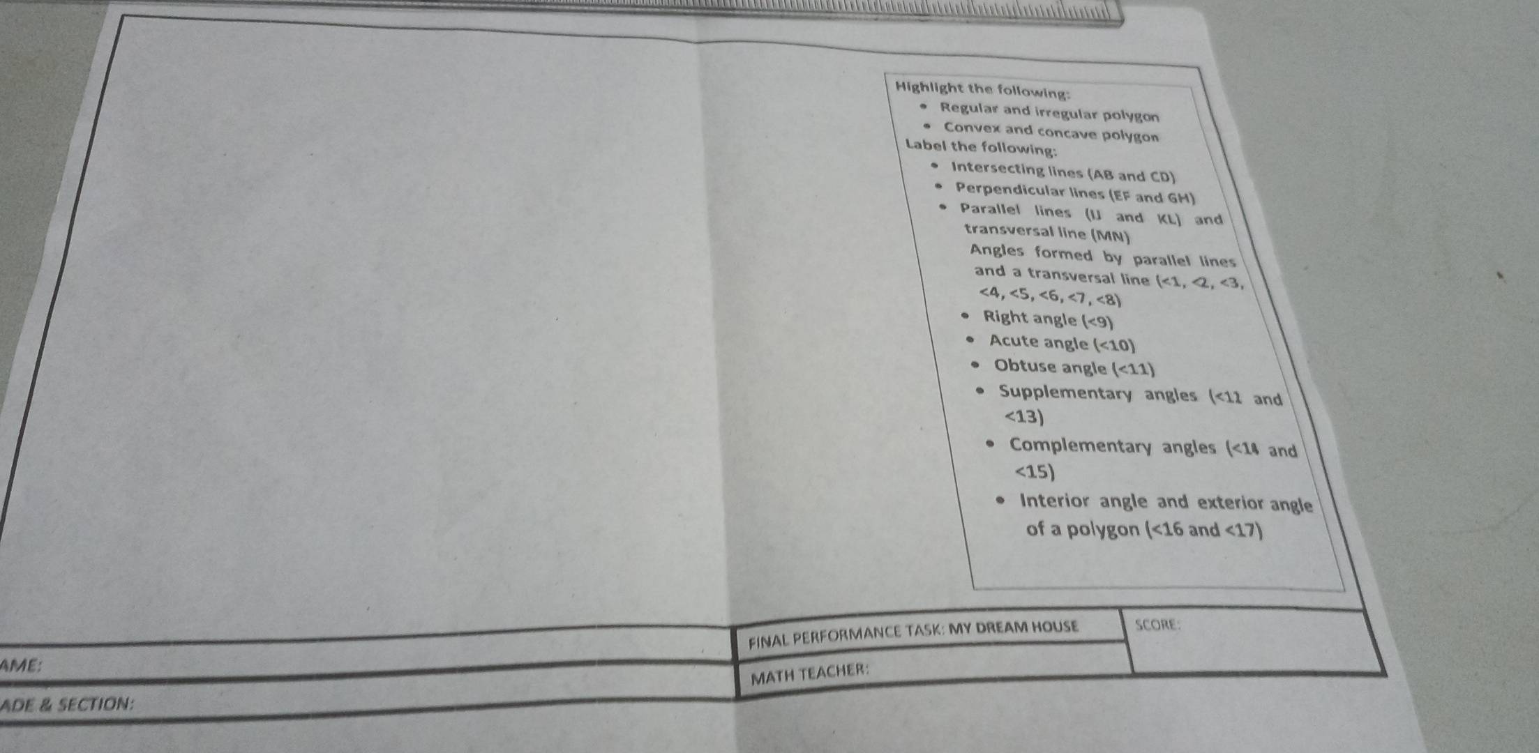 etet e et et et é et et e t é et et eté et etete 
Highlight the following: 
Regular and irregular polygon 
Convex and concave polygon 
Label the following: 
Intersecting lines (AB and CD) 
Perpendicular lines (EF and GH) 
Parallel lines (U and KL) and 
transversal line (MN) 
Angles formed by parallel lines 
and a transversal line (<1</tex>, <2</tex>, <3</tex>,
<4</tex>, <5</tex>, <6</tex>, <7</tex>, <8</tex>) 
Right angle (<9</tex>) 
Acute angle (<10)
Obtuse angle (<11)
Supplementary angles (<12</tex> and
<13)
Complementary angles (<14</tex> and
<15</tex>) 
Interior angle and exterior angle 
of a polygon (<16</tex> and <17</tex>) 
FINAL PERFORMANCE TASK: MY DREAM HOUSE SCORE 
AME: 
MATH TEACHER: 
ADE & SECTION: