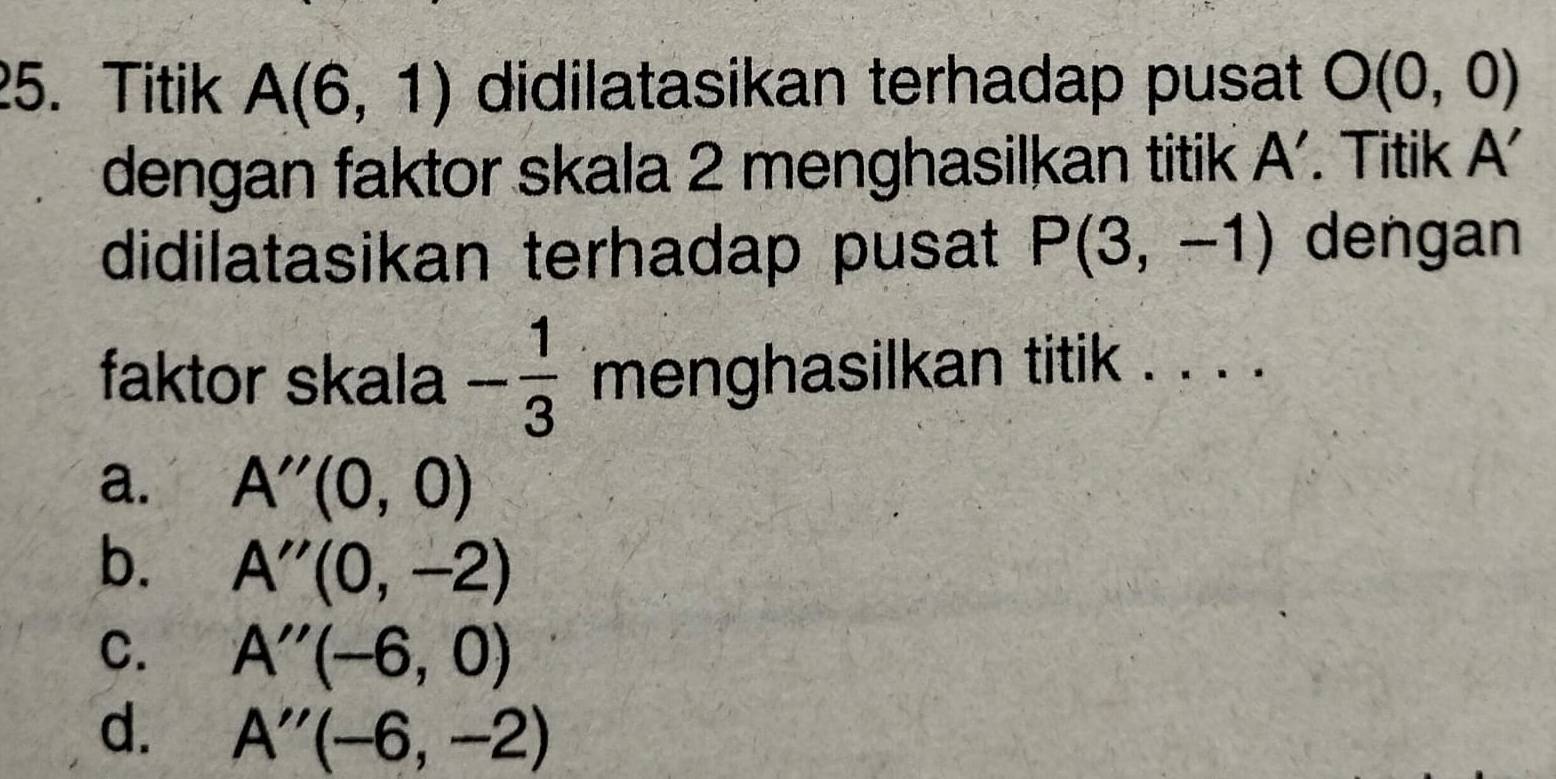 Titik A(6,1) didilatasikan terhadap pusat O(0,0)
dengan faktor skala 2 menghasilkan titik . A. Titik A'
didilatasikan terhadap pusat P(3,-1) dengan
faktor skala - 1/3  menghasilkan titik . . . .
a. A''(0,0)
b. A''(0,-2)
C. A''(-6,0)
d. A''(-6,-2)