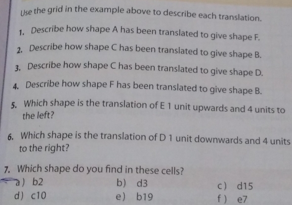 Use the grid in the example above to describe each translation
1. Describe how shape A has been translated to give shape F.
2. Describe how shape C has been translated to give shape B.
3. Describe how shape C has been translated to give shape D.
4. Describe how shape F has been translated to give shape B.
5. Which shape is the translation of E 1 unit upwards and 4 units to
the left?
6. Which shape is the translation of D 1 unit downwards and 4 units
to the right?
7. Which shape do you find in these cells?
a  b2 b d3 c d15
d c10 e b19 f  e7