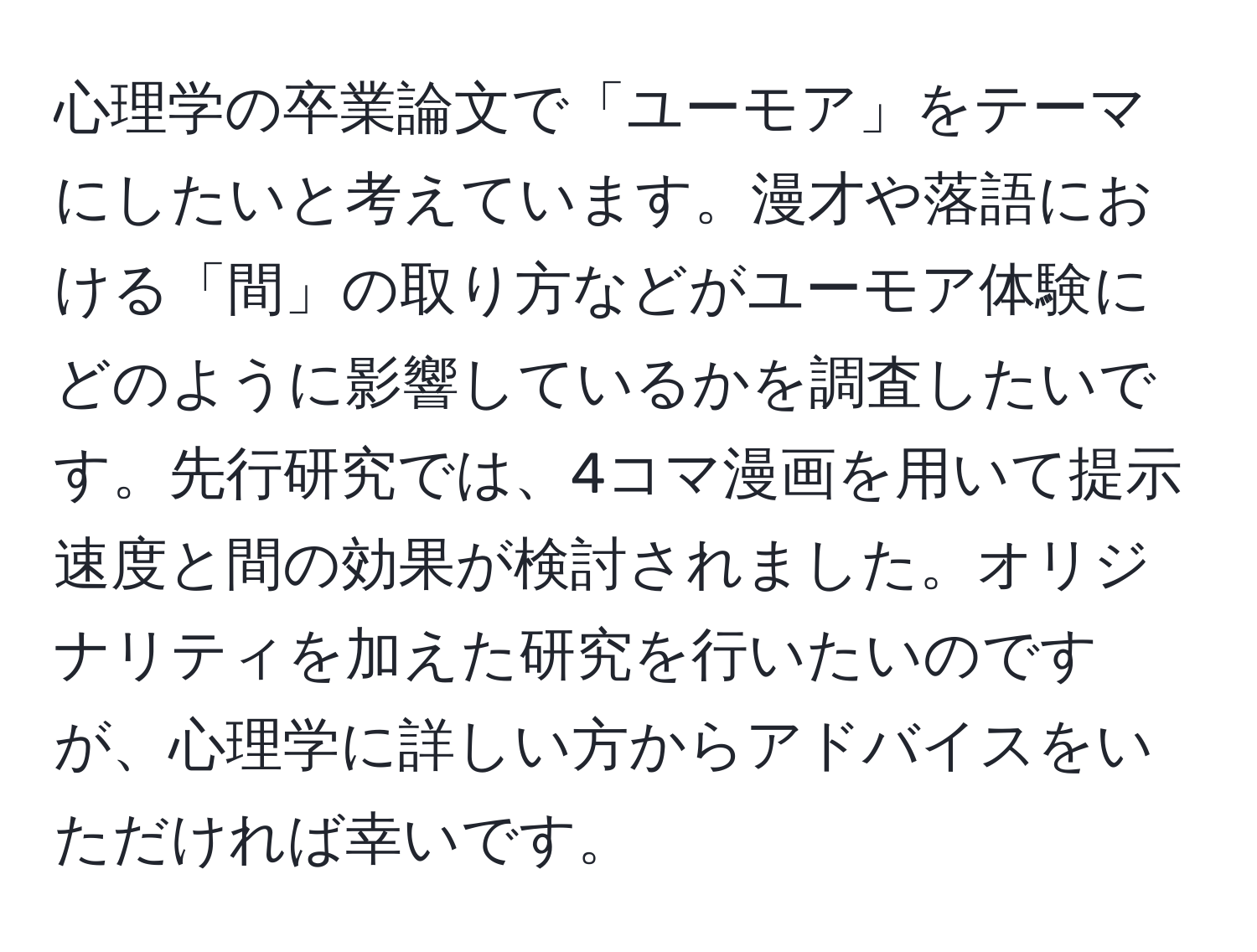 心理学の卒業論文で「ユーモア」をテーマにしたいと考えています。漫才や落語における「間」の取り方などがユーモア体験にどのように影響しているかを調査したいです。先行研究では、4コマ漫画を用いて提示速度と間の効果が検討されました。オリジナリティを加えた研究を行いたいのですが、心理学に詳しい方からアドバイスをいただければ幸いです。