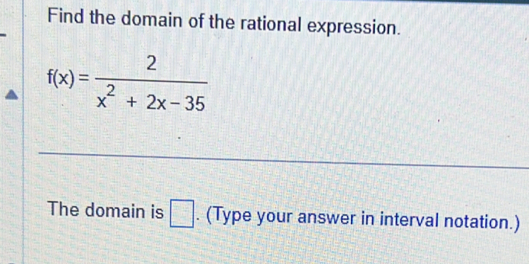 Find the domain of the rational expression.
f(x)= 2/x^2+2x-35 
The domain is □. (Type your answer in interval notation.)