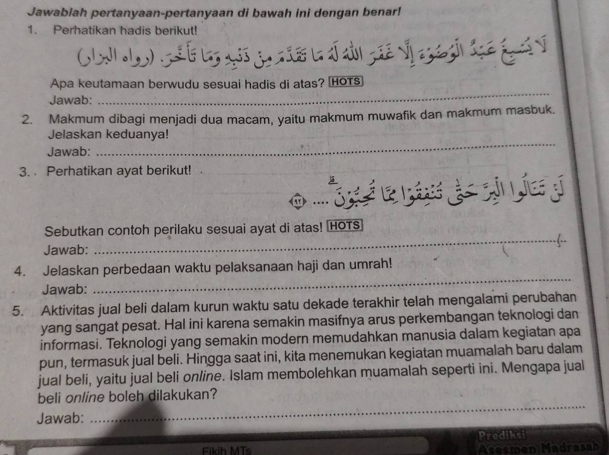 Jawablah pertanyaan-pertanyaan di bawah ini dengan benar! 
1. Perhatikan hadis berikut! 

_ 
Apa keutamaan berwudu sesuai hadis di atas? [HOTs 
Jawab: 
2. Makmum dibagi menjadi dua macam, yaitu makmum muwafik dan makmum masbuk. 
_ 
Jelaskan keduanya! 
Jawab: 
3. Perhatikan ayat berikut! 
S 
Sebutkan contoh perilaku sesuai ayat di atas! HOTS 
_(.. 
Jawab: 
4. Jelaskan perbedaan waktu pelaksanaan haji dan umrah! 
Jawab: 
_ 
5. Aktivitas jual beli dalam kurun waktu satu dekade terakhir telah mengalami perubahan 
yang sangat pesat. Hal ini karena semakin masifnya arus perkembangan teknologi dan 
informasi. Teknologi yang semakin modern memudahkan manusia dalam kegiatan apa 
pun, termasuk jual beli. Hingga saat ini, kita menemukan kegiatan muamalah baru dalam 
jual beli, yaitu jual beli online. Islam membolehkan muamalah seperti ini. Mengapa jual 
beli online boleh dilakukan? 
Jawab:_ 
Prediksi 
Fikih MTs Asesmen Madrasah