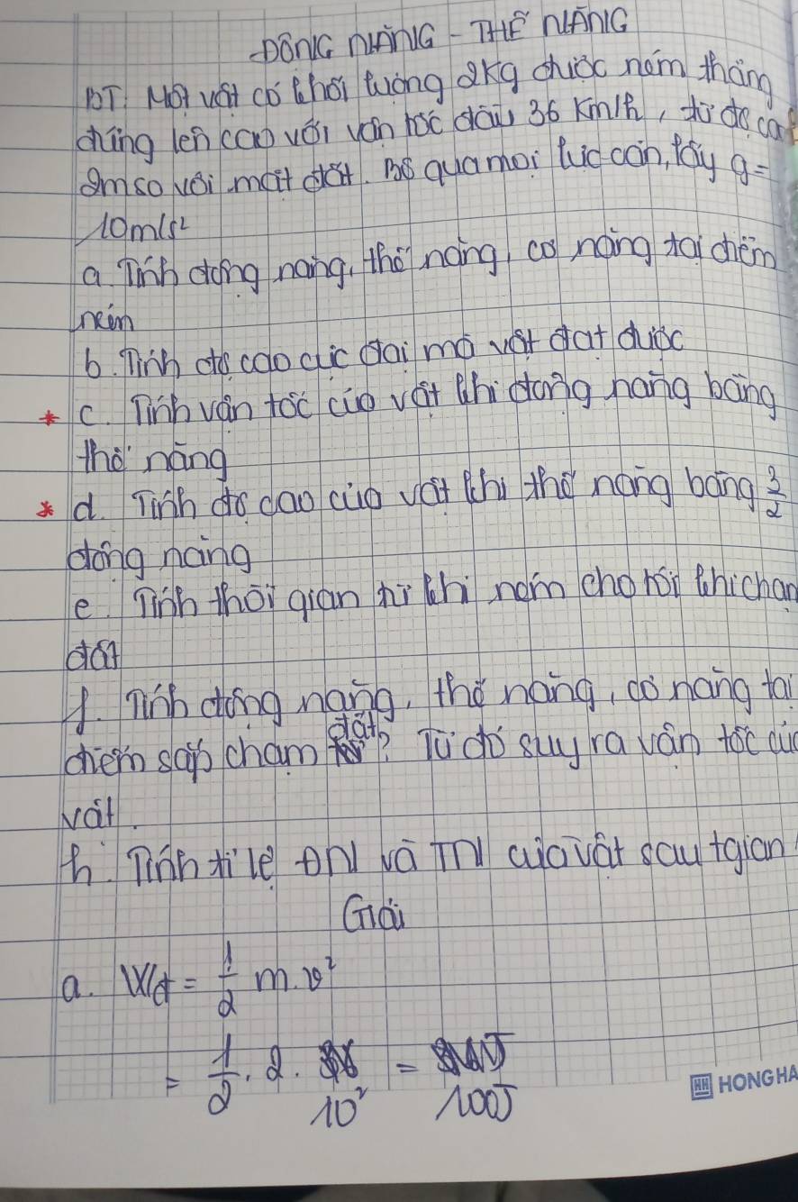 DONG NNG THEE WANG
T. MOT wHt Cǒ Choi Wong Qkg chioc nom thāng
chíng len (ao vái ván hàc dāi 36 Kmih, to do ca
Smso Nvoil mait da. BS quamoi ludcàin, fay g=
10misL
a linh dong nang, the nong, co noing toi chèm
neom
6. nink dto coo cic dai mó vst dat diǒc
C. ninh ván toc cio vát chi dong hang bāng
thè náng
d. Tinh do dao cuo vái thi the náng bāng  3/2 
dong nang
e ninh thoi gian hi chi nom chohi thichan
da
A. nih dong ngng, the náng, co nong ta
dai
chern sab cham? Tu do suy ra ván tóc aù
vat.
h Tinntile on vá tn aiovat sautgiān
Gài
a. W_ft= 1/2 m^2
= 1/2 · 2·  3x/10^2 =frac 30