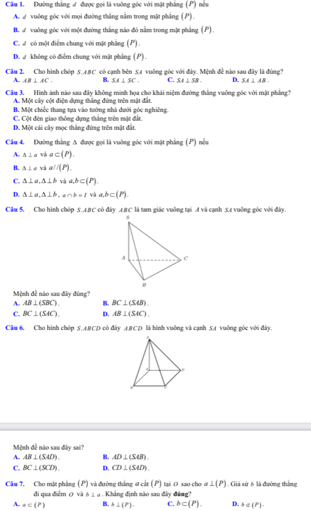 Đường thắng đ được gọi là vuông góc với mặt phẳng (P) nếu
A. d vuông góc với mọi đường thẳng nằm trong mặt phẳng (P).
B. đ vuông góc với một đường thắng nào đó nằm trong mặt phẳng (P).
C. đ có một điểm chung với mặt phẳng (P).
D.  không có điểm chung với mặt phẳng (P).
Câu 2, Cho hình chóp S.ABC có cạnh bên SA vuông góc với đáy. Mệnh đề nào sau đây là đúng?
A. AB⊥ AC. B. SA⊥ SC. C. SA⊥ SB. D. SA⊥ AB.
Câu 3. Hình ảnh nào sau đây không minh họa cho khái niệm đường thắng vuông góc với mặt phẳng?
A. Một cây cột điện dựng thăng đứng trên mặt đất.
B. Một chiếc thang tựa vào tưởng nhà dưới góc nghiêng.
C. Cột đèn giao thông dựng thắng trên mặt đất.
D. Một cái cây mọc thắng đứng trên mặt đắt.
Câu 4. Đường thẳng A được gọi là vuông góc với mặt phẳng (P) nếu
A. △ ⊥ a và a⊂ (P).
B. △ ⊥ a và a//(P).
C. △ ⊥ a,△ ⊥ b và a,b⊂ (P).
D. △ ⊥ a,△ ⊥ b,a∩ b=I và a,b⊂ (P).
Câu 5. Cho hình chóp S.ABC có đáy ABC là tam giác vuông tại A và cạnh SA vuông góc với đáy.
Mệnh đề nào sau đây đúng?
A. AB⊥ (SBC). B. BC⊥ (SAB).
C. BC⊥ (SAC). D. AB⊥ (SAC).
Câu 6. Cho hình chóp S.ABCD có đáy ABCD là hình vuông và cạnh SA vuông góc với đáy.
Mệnh đề nào sau đây sai?
A. AB⊥ (SAD). B. AD⊥ (SAB).
C. BC⊥ (SCD). D. CD⊥ (SAD).
Câu 7. Cho mặt phẳng (P) và đường thắng đ cắt (P) tại 0 sao cho a⊥ (P). Giả sử b là đường thắng
đi qua điểm 0 và b⊥ a. Khẳng định nào sau đây đúng?
B.
A. a⊂ (P) b⊥ (P). C. b⊂ (P). D. b⊂ (P).