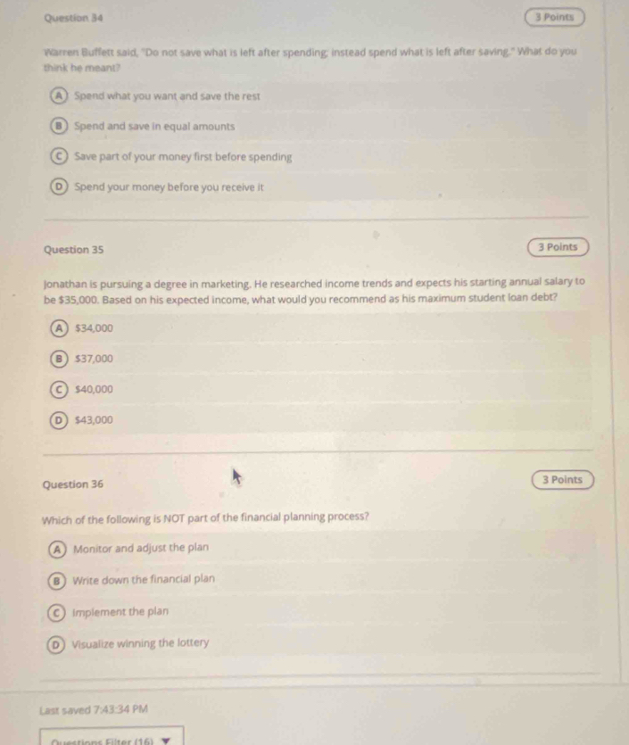 Warren Buffett said, "Do not save what is left after spending; instead spend what is left after saving." What do you
think he meant?
A) Spend what you want and save the rest
B ) Spend and save in equal amounts
C)Save part of your money first before spending
D Spend your money before you receive it
Question 35 3 Points
Jonathan is pursuing a degree in marketing. He researched income trends and expects his starting annual salary to
be $35,000. Based on his expected income, what would you recommend as his maximum student loan debt?
A $34,000
B  $37,000
C  $40,000
D  $43,000
Question 36 3 Points
Which of the following is NOT part of the financial planning process?
A Monitor and adjust the plan
B Write down the financial plan
C) implement the plan
D Visualize winning the lottery
Last saved 7:43:34 PM