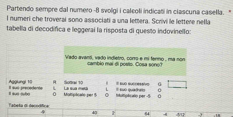 Partendo sempre dal numero - 8 svolgi i calcoli indicati in ciascuna casella. *
l numeri che troverai sono associati a una lettera. Scrivi le lettere nella
tabella di decodifica e leggerai la risposta di questo indovinello:
Vado avanti, vado indietro, corro e mi fermo , ma non
cambio mai di posto. Cosa sono?
Aggiungi 10 R Sottrai 10 | Il suo successivo G
Il suo precedente L La sua metà L li suo quadrato
ll suo cubo Moltiplicalo per 5 0 Moltiplicalo per -5
Tabella di decodifica:
40 2 64 -4
-9 -512 -7 -18