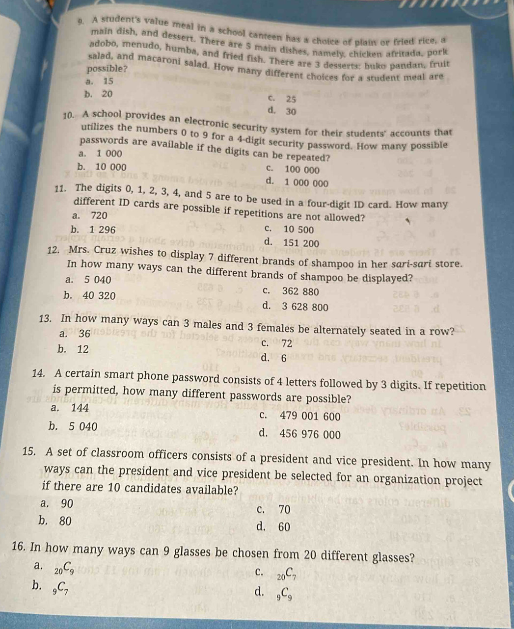 A student's value meal in a school canteen has a choice of plain or fried rice, a
main dish, and dessert. There are 5 main dishes, namely, chicken afritada, pork
adobo, menudo, humba, and fried fish. There are 3 desserts: buko pandan, fruit
salad, and macaroni salad. How many different choices for a student meal are
possible?
a. 15
b. 20 c. 25
d. 30
10. A school provides an electronic security system for their students' accounts that
utilizes the numbers 0 to 9 for a 4 -digit security password. How many possible
passwords are available if the digits can be repeated?
a. 1 000
b. 10 000
c. 100 000
d. 1 000 000
11. The digits 0, 1, 2, 3, 4, and 5 are to be used in a four-digit ID card. How many
different ID cards are possible if repetitions are not allowed?
a. 720
b. 1 296 c. 10 500
d. 151 200
12. Mrs. Cruz wishes to display 7 different brands of shampoo in her sari-sari store.
In how many ways can the different brands of shampoo be displayed?
a. 5 040
c. 362 880
b. 40 320 d. 3 628 800
13. In how many ways can 3 males and 3 females be alternately seated in a row?
a. 36 c. 72
b. 12 d. 6
14. A certain smart phone password consists of 4 letters followed by 3 digits. If repetition
is permitted, how many different passwords are possible?
a. 144 c. 479 001 600
b. 5 040 d. 456 976 000
15. A set of classroom officers consists of a president and vice president. In how many
ways can the president and vice president be selected for an organization project
if there are 10 candidates available?
a. 90
c. 70
b. 80 d. 60
16. In how many ways can 9 glasses be chosen from 20 different glasses?
a. _20C_9
c. _20C_7
b. _9C_7
d. _9C_9