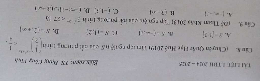 Tài LIệU LTĐH 2024 - 2025 Biên soạn: TS. Đặng Công Vĩnh
Câu 8. (Chuyên Quốc Học Huế 2019) Tìm tập nghiệm S của bất phương trình ( 1/2 )^-x^2+3x .
A. S=[1;2] B. S=(-∈fty :1) C. S=(1;2) D. S=(2;+∈fty )
Câu 9. (Đề Tham Khảo 2019) Tập nghiệm của bất phương trình 3^(x^2)-2x<27</tex> là
A. (-∈fty ;-1) B. (3;+∈fty ) C. (-1;3) D. (-∈fty ;-1)∪ (3;+∈fty )