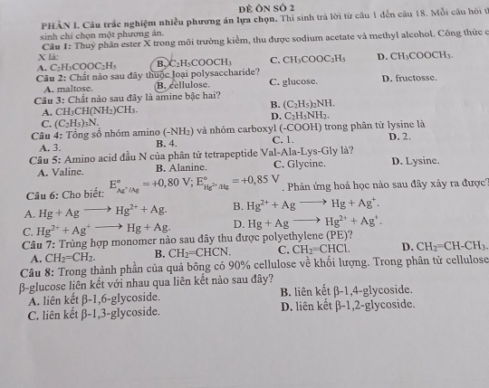 dề Ôn số 2
PHÀN I. Câu trắc nghiệm nhiều phương án lựa chọn, Thi sinh trả lời từ câu 1 đến câu 18. Mỗi câu hỏi tế
sinh chỉ chọn một phương án.
Câu 1: Thuỷ phân ester X trong môi trường kiểm, thu được sodium acetate và methyl alcohol. Công thức c
X là:
A. C_2H_3COOC_2H_5 B. C_2H_5COOCH_3 C. CH_3COOC_2H_5 D. CH_3COOCH_3.
Câu 2: Chất nào sau đây thuộc loại polysaccharide?
A. maltose. B. cellulose. C. glucose. D. fructosse.
Câu 3: Chất nào sau đây là amine bậc hai?
A. CH_3CH(NH_2)CH_3.
B. (C_2H_5)_2NH.
D. C_2H_5NH_2.
C. (C_2H_5)_3N.
Câu 4: Tổng số nhóm amino ( -NH_2 2) và nhóm carboxyl (-COOH) trong phân tử lysine là D. 2.
A. 3. B. 4. C. 1.
Câu 5: Amino acid đầu N của phân tử tetrapeptide Val-Ala-Lys-Gly là? D. Lysine.
A. Valine. B. Alaninc. C. Glycine.
Câu 6: Cho biết: E_Ag^+/Ag^circ =+0,80V;E_Hg^(2+)/Hg^circ =+0,85V.  Phản ứng hoá học nào sau đây xảy ra được''
A. Hg+Agto Hg^(2+)+Ag. B. Hg^(2+)+Agto Hg+Ag^+.
C. Hg^(2+)+Ag^+to Hg+Ag. D. Hg+Agto Hg^(2+)+Ag^+.
Câu 7: Trùng hợp monomer nào sau đây thu được polyethylene (PE)?
A. CH_2=CH_2. B. CH_2=CHCN. C. CH_2=CHCl. D. CH_2=CH-CH_3.
Câu 8: Trong thành phần của quả bông có 90% cellulose về khối lượng. Trong phân tử cellulose
β-glucose liên kết với nhau qua liên kết nào sau đây?
A. liên kết beta -1,6-g lycoside. B. liên kết beta -1,4-g ycoside
C. liên kết beta -1,3-g1 ycoside. D. liên kết beta -1,2-gl ycoside.