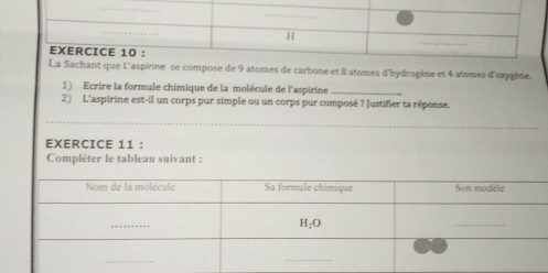 ine se compose de 9 atomes de carbone et 8 atomes d'hydrogène et 4 atomes d'oxygène.
1) Ecrire la formule chimique de la molécule de l'aspirine_
2) L'aspirine est-il un corps pur simple ou un corps pur composé ? Justifier ta réponse.
_
EXERCICE 11 :
Complêter le tableau suivant :