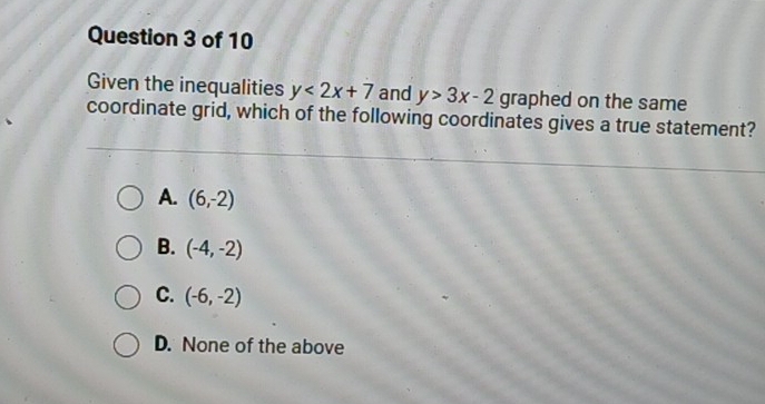 Given the inequalities y<2x+7 and y>3x-2 graphed on the same
coordinate grid, which of the following coordinates gives a true statement?
A. (6,-2)
B. (-4,-2)
C. (-6,-2)
D. None of the above