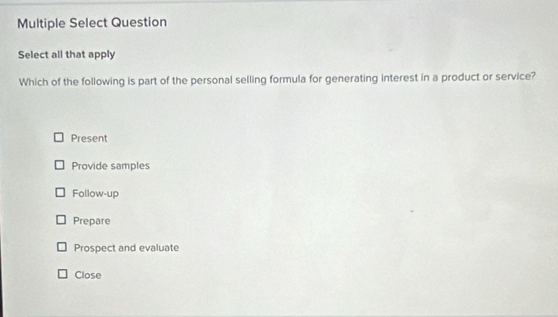 Multiple Select Question
Select all that apply
Which of the following is part of the personal selling formula for generating interest in a product or service?
Present
Provide samples
Follow-up
Prepare
Prospect and evaluate
Close