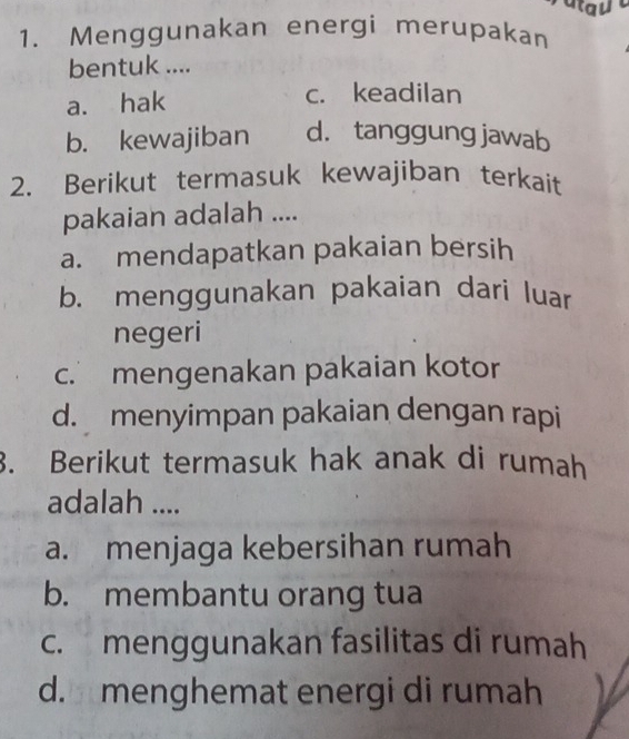 atau
1. Menggunakan energi merupakan
bentuk ....
a. hak
c. keadilan
b. kewajiban d. tanggung jawab
2. Berikut termasuk kewajiban terkait
pakaian adalah ....
a. mendapatkan pakaian bersih
b. menggunakan pakaian dari luar
negeri
c. mengenakan pakaian kotor
d. menyimpan pakaian dengan rapi
. Berikut termasuk hak anak di rumah
adalah ....
a. menjaga kebersihan rumah
b. membantu orang tua
c. menggunakan fasilitas di rumah
d. menghemat energi di rumah