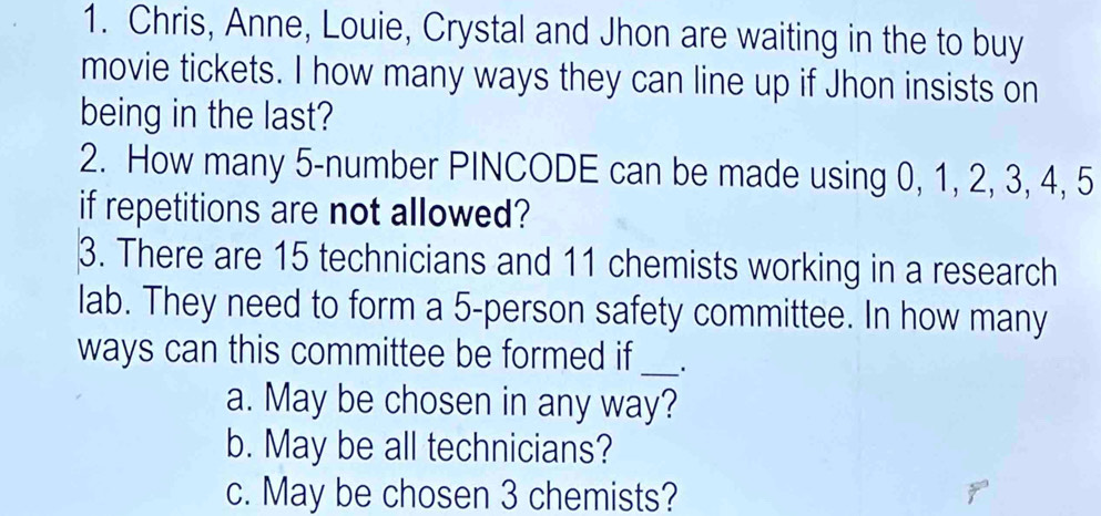 Chris, Anne, Louie, Crystal and Jhon are waiting in the to buy 
movie tickets. I how many ways they can line up if Jhon insists on 
being in the last? 
2. How many 5 -number PINCODE can be made using 0, 1, 2, 3, 4, 5
if repetitions are not allowed? 
3. There are 15 technicians and 11 chemists working in a research 
lab. They need to form a 5 -person safety committee. In how many 
ways can this committee be formed if _· 
a. May be chosen in any way? 
b. May be all technicians? 
c. May be cho sen 3 chemists?