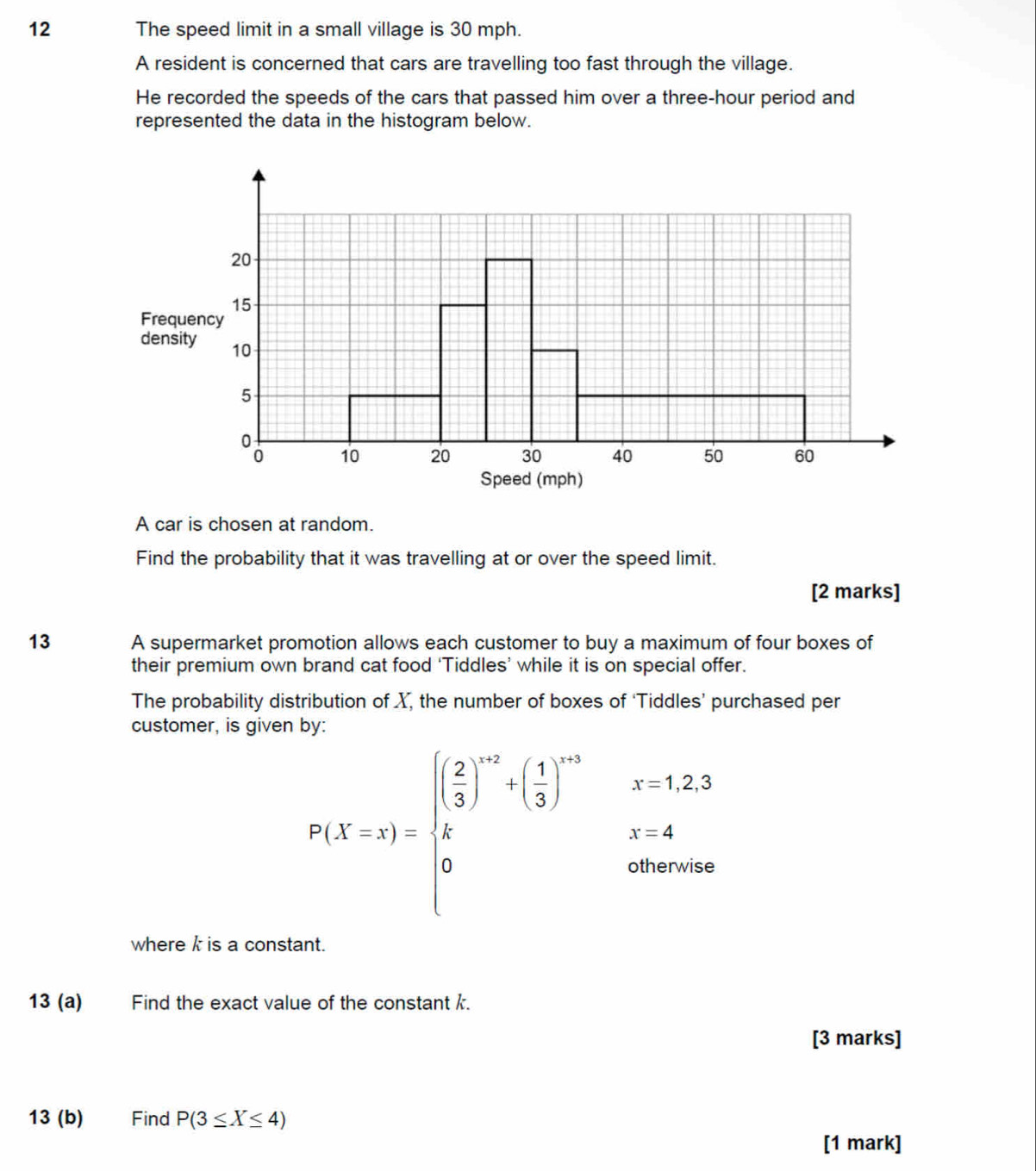 The speed limit in a small village is 30 mph. 
A resident is concerned that cars are travelling too fast through the village. 
He recorded the speeds of the cars that passed him over a three-hour period and 
represented the data in the histogram below. 
F 
d 
A car is chosen at random. 
Find the probability that it was travelling at or over the speed limit. 
[2 marks] 
13 A supermarket promotion allows each customer to buy a maximum of four boxes of 
their premium own brand cat food ‘Tiddles’ while it is on special offer. 
The probability distribution of X, the number of boxes of ‘Tiddles’ purchased per 
customer, is given by:
P(X=x)=beginarrayl ( 2/3 )^-r+( 1/3 )^rn 2endarray. ^^circ  beginarrayr x=1,2, x=4endarray
otherwise 
where k is a constant. 
13 (a) Find the exact value of the constant k. 
[3 marks] 
13 (b) Find P(3≤ X≤ 4)
[1 mark]